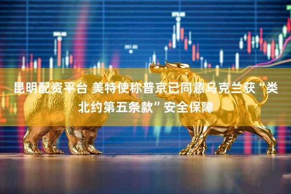 昆明配资平台 美特使称普京已同意乌克兰获“类北约第五条款”安全保障