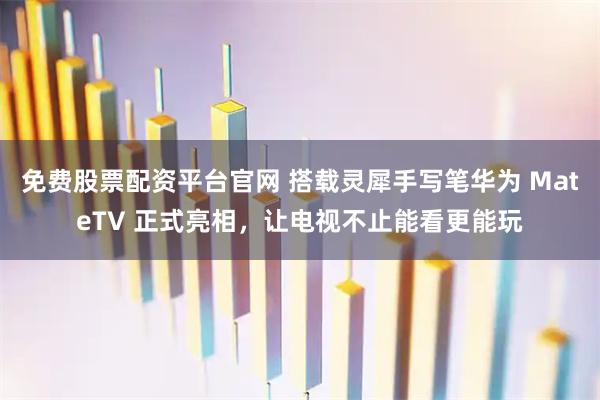 免费股票配资平台官网 搭载灵犀手写笔华为 MateTV 正式亮相，让电视不止能看更能玩