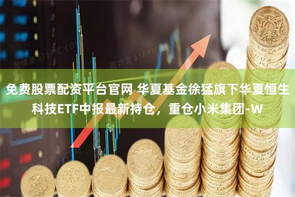 免费股票配资平台官网 华夏基金徐猛旗下华夏恒生科技ETF中报最新持仓，重仓小米集团-W