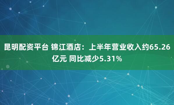 昆明配资平台 锦江酒店：上半年营业收入约65.26亿元 同比减少5.31%
