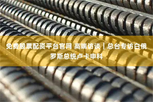 免费股票配资平台官网 高端访谈︱总台专访白俄罗斯总统卢卡申科