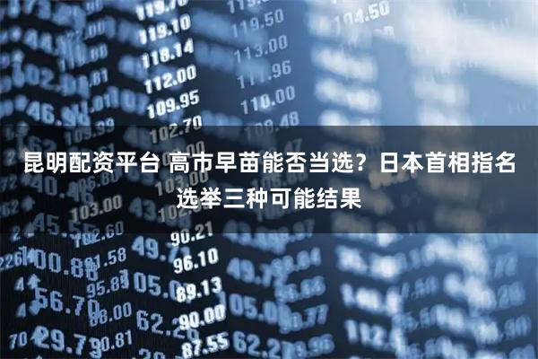 昆明配资平台 高市早苗能否当选？日本首相指名选举三种可能结果