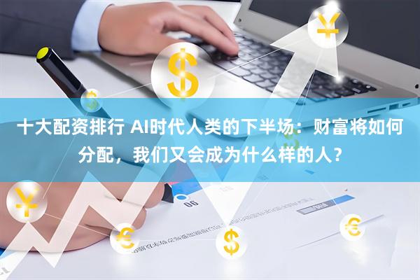 十大配资排行 AI时代人类的下半场：财富将如何分配，我们又会成为什么样的人？