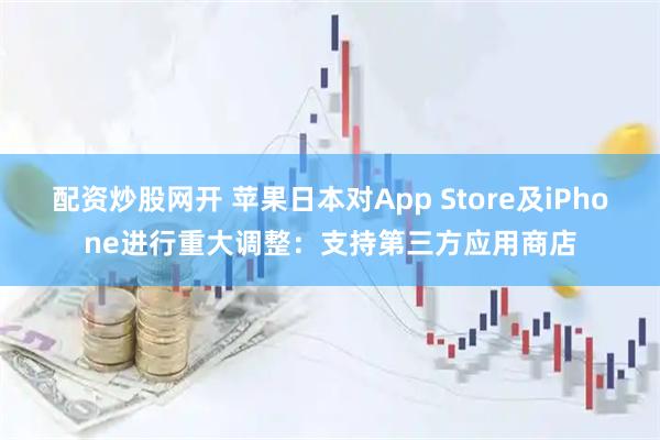 配资炒股网开 苹果日本对App Store及iPhone进行重大调整：支持第三方应用商店