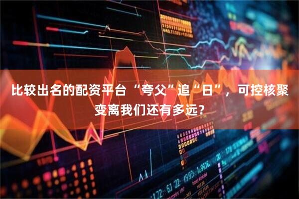 比较出名的配资平台 “夸父”追“日”，可控核聚变离我们还有多远？