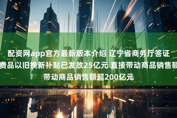 配资网app官方最新版本介绍 辽宁省商务厅答证券时报：消费品以旧换新补贴已发放25亿元 直接带动商品销售额超200亿元