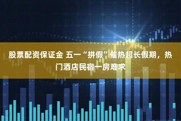 股票配资保证金 五一“拼假”催热超长假期，热门酒店民宿一房难求