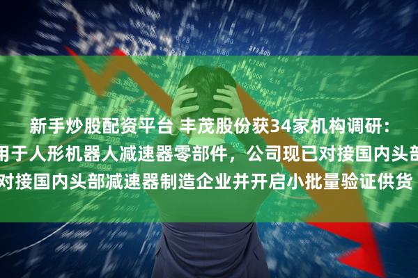 新手炒股配资平台 丰茂股份获34家机构调研：公司密封系统产品可应用于人形机器人减速器零部件，公司现已对接国内头部减速器制造企业并开启小批量验证供货（附调研问答）