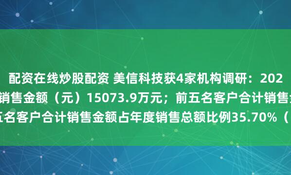 配资在线炒股配资 美信科技获4家机构调研：2024年度，前五名客户合计销售金额（元）15073.9万元；前五名客户合计销售金额占年度销售总额比例35.70%（附调研问答）