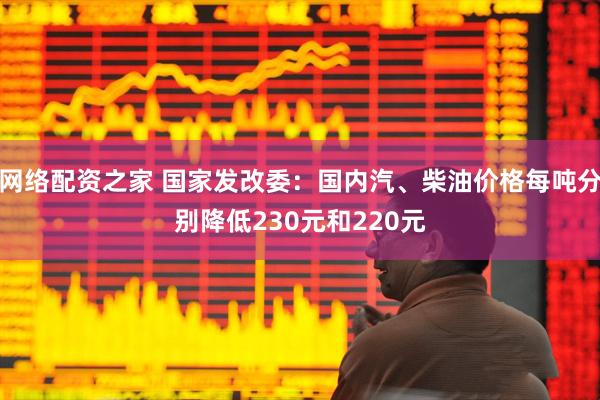 网络配资之家 国家发改委：国内汽、柴油价格每吨分别降低230元和220元