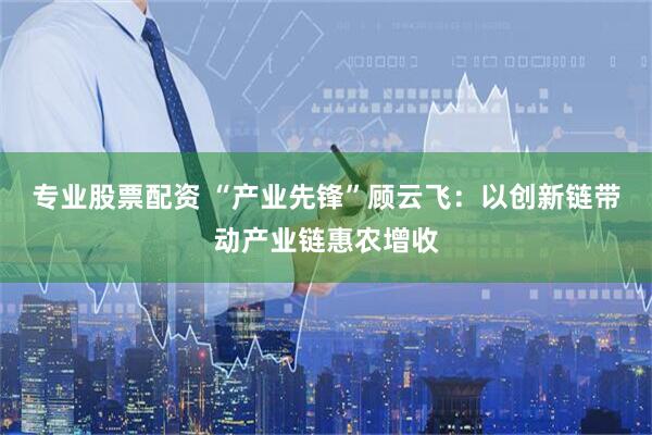 专业股票配资 “产业先锋”顾云飞：以创新链带动产业链惠农增收