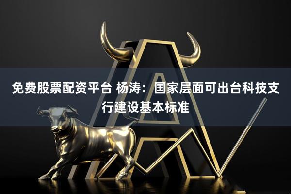 免费股票配资平台 杨涛：国家层面可出台科技支行建设基本标准