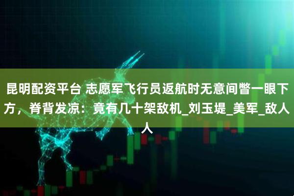 昆明配资平台 志愿军飞行员返航时无意间瞥一眼下方，脊背发凉：竟有几十架敌机_刘玉堤_美军_敌人