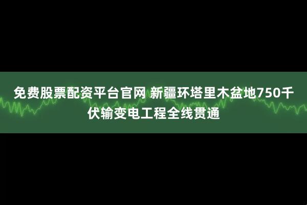 免费股票配资平台官网 新疆环塔里木盆地750千伏输变电工程全线贯通