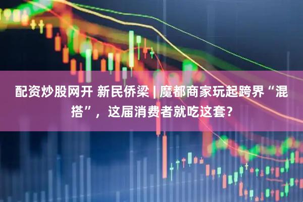 配资炒股网开 新民侨梁 | 魔都商家玩起跨界“混搭”，这届消费者就吃这套？