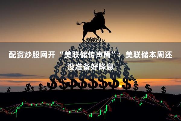 配资炒股网开 “美联储传声筒”：美联储本周还没准备好降息