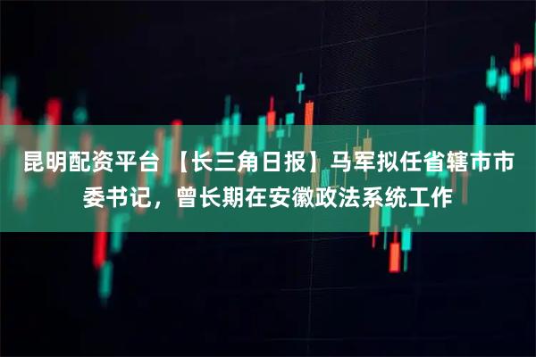昆明配资平台 【长三角日报】马军拟任省辖市市委书记，曾长期在安徽政法系统工作