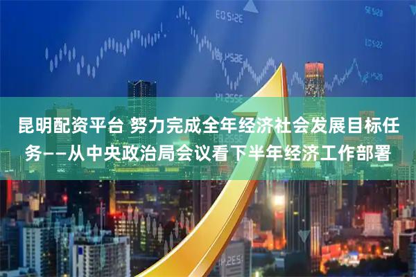 昆明配资平台 努力完成全年经济社会发展目标任务——从中央政治局会议看下半年经济工作部署