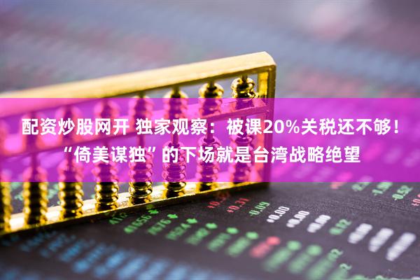 配资炒股网开 独家观察：被课20%关税还不够！“倚美谋独”的下场就是台湾战略绝望