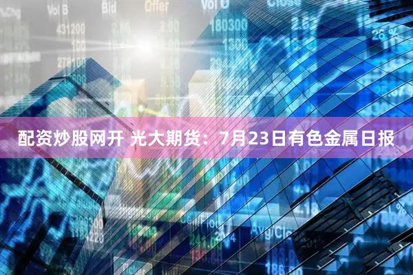 配资炒股网开 光大期货：7月23日有色金属日报