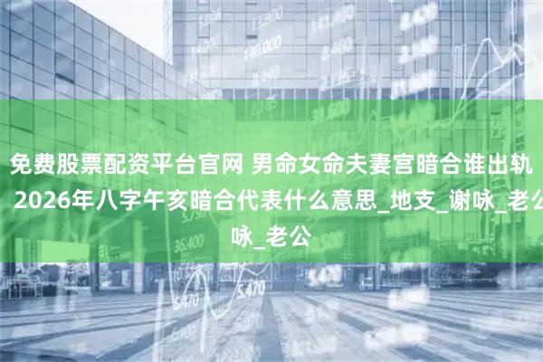 免费股票配资平台官网 男命女命夫妻宫暗合谁出轨，2026年八字午亥暗合代表什么意思_地支_谢咏_老公