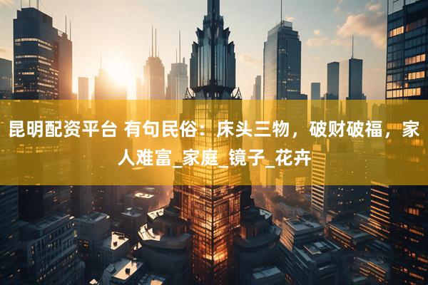 昆明配资平台 有句民俗：床头三物，破财破福，家人难富_家庭_镜子_花卉