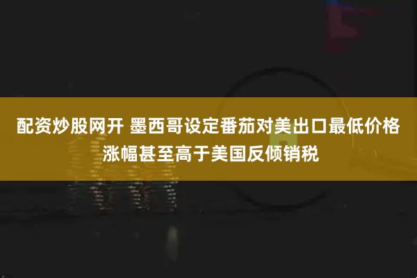 配资炒股网开 墨西哥设定番茄对美出口最低价格 涨幅甚至高于美国反倾销税
