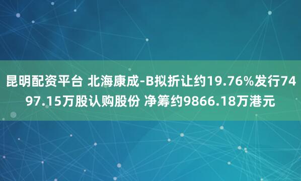 昆明配资平台 北海康成-B拟折让约19.76%发行7497.15万股认购股份 净筹约9866.18万港元