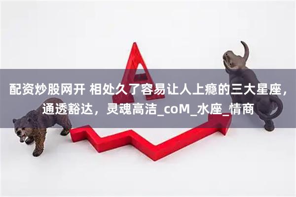 配资炒股网开 相处久了容易让人上瘾的三大星座，通透豁达，灵魂高洁_coM_水座_情商