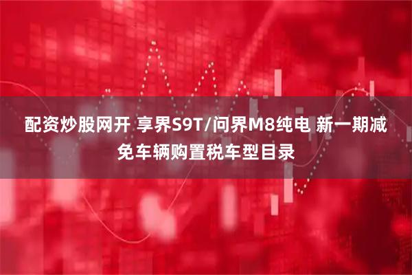 配资炒股网开 享界S9T/问界M8纯电 新一期减免车辆购置税车型目录