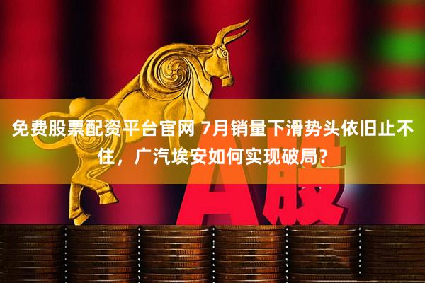 免费股票配资平台官网 7月销量下滑势头依旧止不住，广汽埃安如何实现破局？