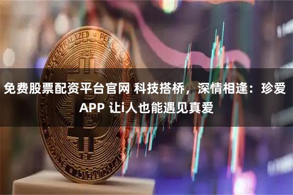 免费股票配资平台官网 科技搭桥，深情相逢：珍爱 APP 让i人也能遇见真爱