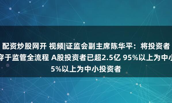 配资炒股网开 视频|证监会副主席陈华平：将投资者保护贯穿于监管全流程 A股投资者已超2.5亿 95%以上为中小投资者